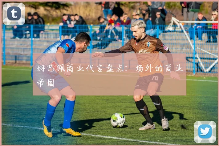 姆巴佩商业代言盘点：场外的商业帝国
