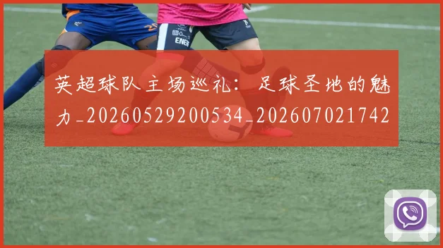 英超球队主场巡礼：足球圣地的魅力_20260529200534_20260702174255