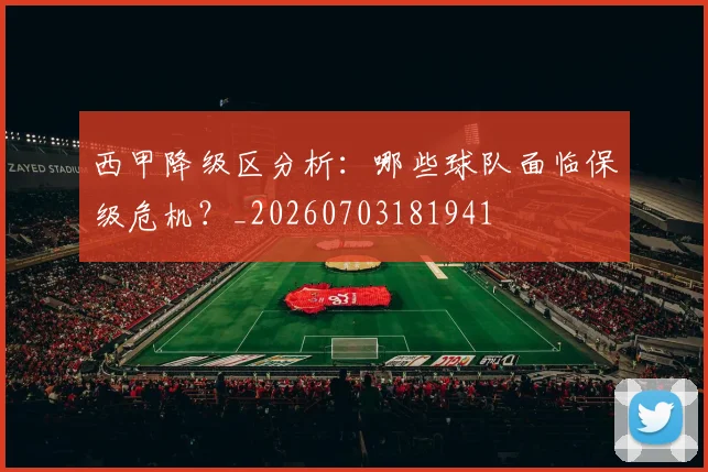 西甲降级区分析：哪些球队面临保级危机？_20260703181941