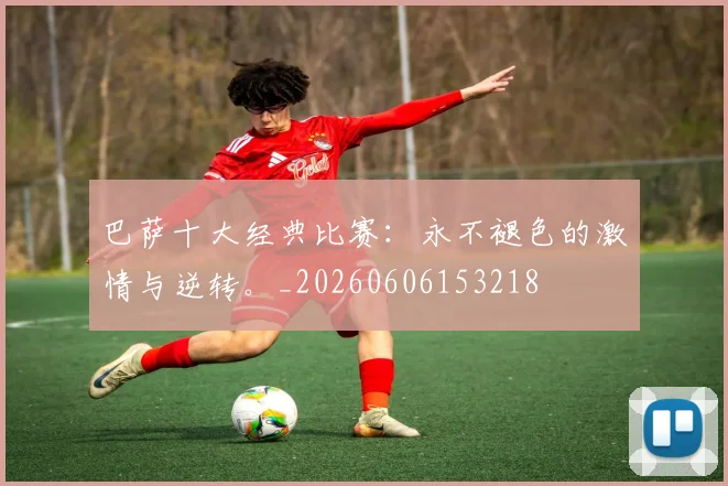 巴萨十大经典比赛：永不褪色的激情与逆转。_20260606153218
