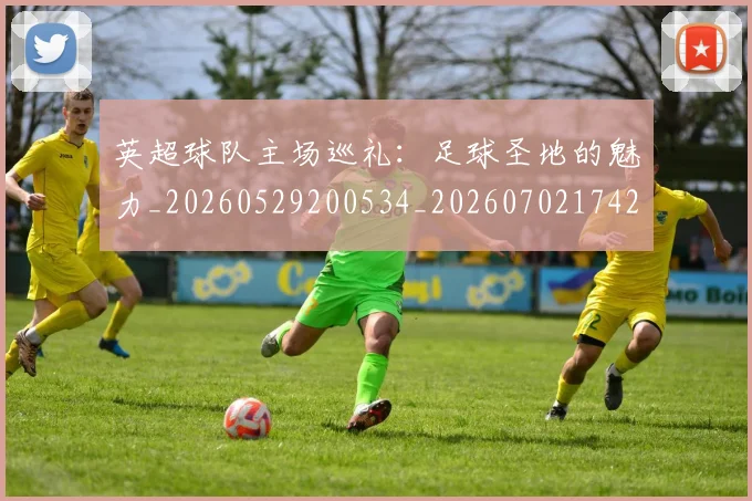 英超球队主场巡礼：足球圣地的魅力_20260529200534_20260702174255
