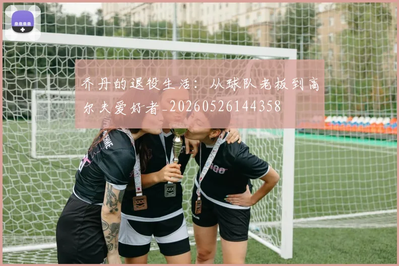 乔丹的退役生活：从球队老板到高尔夫爱好者_20260526144358